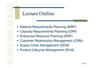 Lecture Outline

Material Requirements Planning (MRP)
Capacity Requirements Planning (CRP)
Enterprise Resource Planning (ERP)
Customer Relationship Management (CRM)
Supply Chain Management (SCM)
Product Lifecycle Management (PLM)



                                     15-768
                                     15-
 