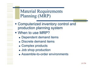 Material Requirements
 Planning (MRP)
Computerized inventory control and
production planning system
When to use MRP?
  Dependent demand items
  Discrete demand items
  Complex products
  Job shop production
  Assemble-to-order environments

                                     15-770
                                     15-
 