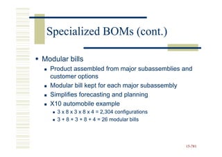 Specialized BOMs (cont.)

Modular bills
  Product assembled from major subassemblies and
  customer options
  Modular bill kept for each major subassembly
  Simplifies forecasting and planning
  X10 automobile example
    3 x 8 x 3 x 8 x 4 = 2,304 configurations
    3 + 8 + 3 + 8 + 4 = 26 modular bills



                                               15-781
                                               15-
 