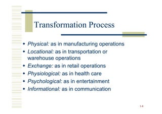Transformation Process

Physical: as in manufacturing operations
Locational: as in transportation or
warehouse operations
Exchange: as in retail operations
Physiological: as in health care
Psychological: as in entertainment
Informational: as in communication


                                           1 -8
 