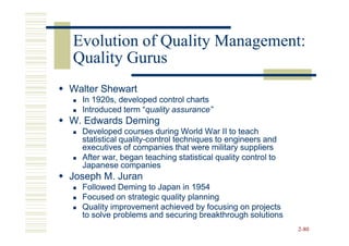 Evolution of Quality Management:
Quality Gurus
Walter Shewart
  In 1920s, developed control charts
  Introduced term “quality assurance”
                  “quality
W. Edwards Deming
  Developed courses during World War II to teach
  statistical quality-control techniques to engineers and
              quality-
  executives of companies that were military suppliers
  After war, began teaching statistical quality control to
  Japanese companies
Joseph M. Juran
  Followed Deming to Japan in 1954
  Focused on strategic quality planning
  Quality improvement achieved by focusing on projects
  to solve problems and securing breakthrough solutions
                                                             2-80
 