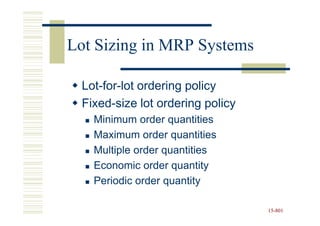 Lot Sizing in MRP Systems

 Lot-for-lot ordering policy
 Fixed-size lot ordering policy
   Minimum order quantities
   Maximum order quantities
   Multiple order quantities
   Economic order quantity
   Periodic order quantity

                                  15-801
                                  15-
 