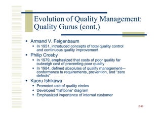 Evolution of Quality Management:
 Quality Gurus (cont.)
Armand V. Feigenbaum
  In 1951, introduced concepts of total quality control
  and continuous quality improvement
Philip Crosby
  In 1979, emphasized that costs of poor quality far
  outweigh cost of preventing poor quality
  In 1984, defined absolutes of quality management—
                                        management—
  conformance to requirements, prevention, and “zero
  defects”
Kaoru Ishikawa
  Promoted use of quality circles
  Developed “fishbone” diagram
  Emphasized importance of internal customer

                                                          2-81
 