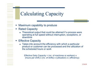 Calculating Capacity

Maximum capability to produce
Rated Capacity
  Theoretical output that could be attained if a process were
  operating at full speed without interruption, exceptions, or
  downtime
Effective Capacity
  Takes into account the efficiency with which a particular
  product or customer can be processed and the utilization of
  the scheduled hours or work

    Effective Daily Capacity = (no. of machines or workers) x
     (hours per shift) x (no. of shifts) x (utilization) x ( efficiency)


                                                                           15-810
                                                                           15-
 