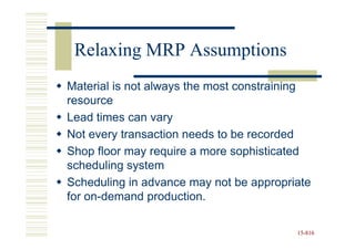 Relaxing MRP Assumptions
Material is not always the most constraining
resource
Lead times can vary
Not every transaction needs to be recorded
Shop floor may require a more sophisticated
scheduling system
Scheduling in advance may not be appropriate
for on-demand production.

                                         15-816
                                         15-
 
