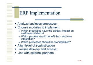 ERP Implementation

Analyze business processes
Choose modules to implement
  Which processes have the biggest impact on
  customer relations?
  Which process would benefit the most from
  integration?
  Which processes should be standardized?
Align level of sophistication
Finalize delivery and access
Link with external partners

                                               15-821
                                               15-
 