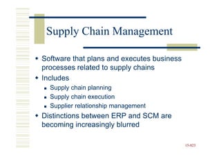 Supply Chain Management

Software that plans and executes business
processes related to supply chains
Includes
  Supply chain planning
  Supply chain execution
  Supplier relationship management
Distinctions between ERP and SCM are
becoming increasingly blurred

                                            15-823
                                            15-
 