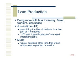 Lean Production
Doing more with less inventory, fewer
workers, less space
Just-in-time (JIT)
  smoothing the flow of material to arrive
  just as it is needed
  “JIT” and “Lean Production” are used
  interchangeably
Muda
  waste, anything other than that which
  adds value to product or service


                                             16-829
                                             16-
 