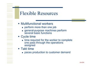 Flexible Resources
Multifunctional workers
  perform more than one job
  general-purpose machines perform
  several basic functions
Cycle time
  time required for the worker to complete
  one pass through the operations
  assigned
Takt time
  paces production to customer demand


                                             16-834
                                             16-
 
