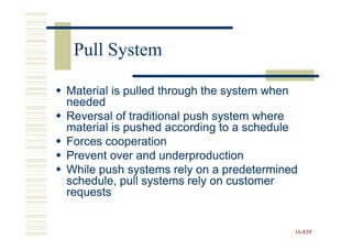 Pull System

Material is pulled through the system when
needed
Reversal of traditional push system where
material is pushed according to a schedule
Forces cooperation
Prevent over and underproduction
While push systems rely on a predetermined
schedule, pull systems rely on customer
requests


                                         16-839
                                         16-
 