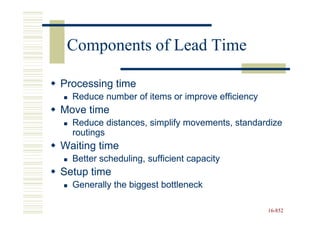 Components of Lead Time

Processing time
  Reduce number of items or improve efficiency
Move time
  Reduce distances, simplify movements, standardize
  routings
Waiting time
  Better scheduling, sufficient capacity
Setup time
  Generally the biggest bottleneck

                                                 16-852
                                                 16-
 