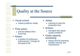 Quality at the Source

Visual control                Jidoka
   makes problems visible       authority to stop the
                                production line

Poka-yokes                    Andons
                                call lights that signal
   prevent defects from
                                quality problems
   occurring
Kaizen                        Under-capacity
   a system of continuous
                              scheduling
   improvement; “change for     leaves time for planning,
   the good of all”             problem solving, and
                                maintenance


                                                          16-859
                                                          16-
 