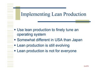 Implementing Lean Production

Use lean production to finely tune an
operating system
Somewhat different in USA than Japan
Lean production is still evolving
Lean production is not for everyone


                                        16-870
                                        16-
 