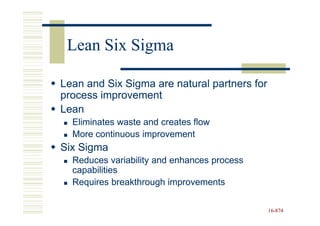 Lean Six Sigma

Lean and Six Sigma are natural partners for
process improvement
Lean
  Eliminates waste and creates flow
  More continuous improvement
Six Sigma
  Reduces variability and enhances process
  capabilities
  Requires breakthrough improvements

                                              16-874
                                              16-
 