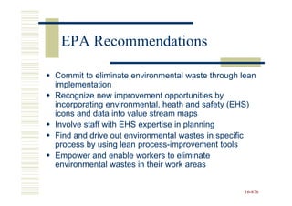 EPA Recommendations

Commit to eliminate environmental waste through lean
implementation
Recognize new improvement opportunities by
incorporating environmental, heath and safety (EHS)
icons and data into value stream maps
Involve staff with EHS expertise in planning
Find and drive out environmental wastes in specific
process by using lean process-improvement tools
                       process-
Empower and enable workers to eliminate
environmental wastes in their work areas


                                                 16-876
                                                 16-
 
