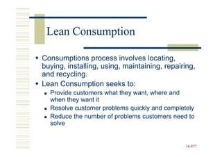 Lean Consumption

Consumptions process involves locating,
buying, installing, using, maintaining, repairing,
and recycling.
Lean Consumption seeks to:
  Provide customers what they want, where and
  when they want it
  Resolve customer problems quickly and completely
  Reduce the number of problems customers need to
  solve


                                               16-877
                                               16-
 