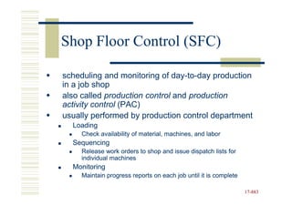 Shop Floor Control (SFC)

scheduling and monitoring of day-to-day production
                              day-to-
in a job shop
also called production control and production
activity control (PAC)
usually performed by production control department
  Loading
     Check availability of material, machines, and labor
  Sequencing
     Release work orders to shop and issue dispatch lists for
     individual machines
  Monitoring
     Maintain progress reports on each job until it is complete

                                                                  17-883
                                                                  17-
 