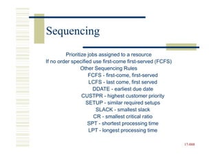 Sequencing
         Prioritize jobs assigned to a resource
If no order specified use first-come first-served (FCFS)
                 Other Sequencing Rules
                    FCFS - first-come, first-served
                     LCFS - last come, first served
                      DDATE - earliest due date
                 CUSTPR - highest customer priority
                   SETUP - similar required setups
                        SLACK - smallest slack
                       CR - smallest critical ratio
                    SPT - shortest processing time
                     LPT - longest processing time

                                                           17-888
                                                           17-
 