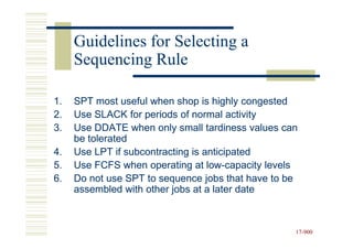 Guidelines for Selecting a
     Sequencing Rule

1.   SPT most useful when shop is highly congested
2.   Use SLACK for periods of normal activity
3.   Use DDATE when only small tardiness values can
     be tolerated
4.   Use LPT if subcontracting is anticipated
5.   Use FCFS when operating at low-capacity levels
                                   low-
6.   Do not use SPT to sequence jobs that have to be
     assembled with other jobs at a later date



                                                   17-900
                                                   17-
 