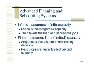 Advanced Planning and
 Scheduling Systems
Infinite - assumes infinite capacity
  Loads without regard to capacity
  Then levels the load and sequences jobs
Finite - assumes finite (limited) capacity
  Sequences jobs as part of the loading
  decision
  Resources are never loaded beyond
  capacity

                                            17-905
                                            17-
 