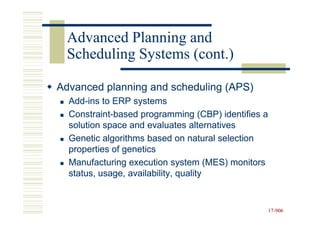 Advanced Planning and
 Scheduling Systems (cont.)

Advanced planning and scheduling (APS)
  Add-ins to ERP systems
  Add-
  Constraint-
  Constraint-based programming (CBP) identifies a
  solution space and evaluates alternatives
  Genetic algorithms based on natural selection
  properties of genetics
  Manufacturing execution system (MES) monitors
  status, usage, availability, quality


                                                    17-906
                                                    17-
 