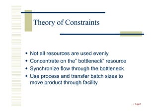 Theory of Constraints



Not all resources are used evenly
Concentrate on the” bottleneck” resource
Synchronize flow through the bottleneck
Use process and transfer batch sizes to
move product through facility


                                           17-907
                                           17-
 
