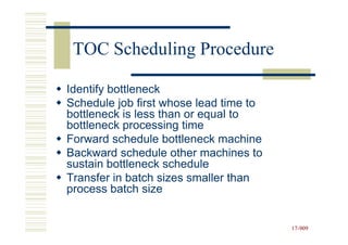 TOC Scheduling Procedure

Identify bottleneck
Schedule job first whose lead time to
bottleneck is less than or equal to
bottleneck processing time
Forward schedule bottleneck machine
Backward schedule other machines to
sustain bottleneck schedule
Transfer in batch sizes smaller than
process batch size


                                        17-909
                                        17-
 