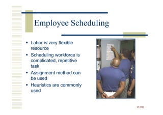 Employee Scheduling

Labor is very flexible
resource
Scheduling workforce is
complicated, repetitive
task
Assignment method can
be used
Heuristics are commonly
used


                          17-913
                          17-
 