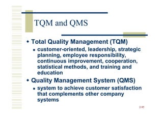 TQM and QMS

Total Quality Management (TQM)
 customer-
 customer-oriented, leadership, strategic
 planning, employee responsibility,
 continuous improvement, cooperation,
 statistical methods, and training and
 education
Quality Management System (QMS)
 system to achieve customer satisfaction
 that complements other company
 systems
                                        2-95
 