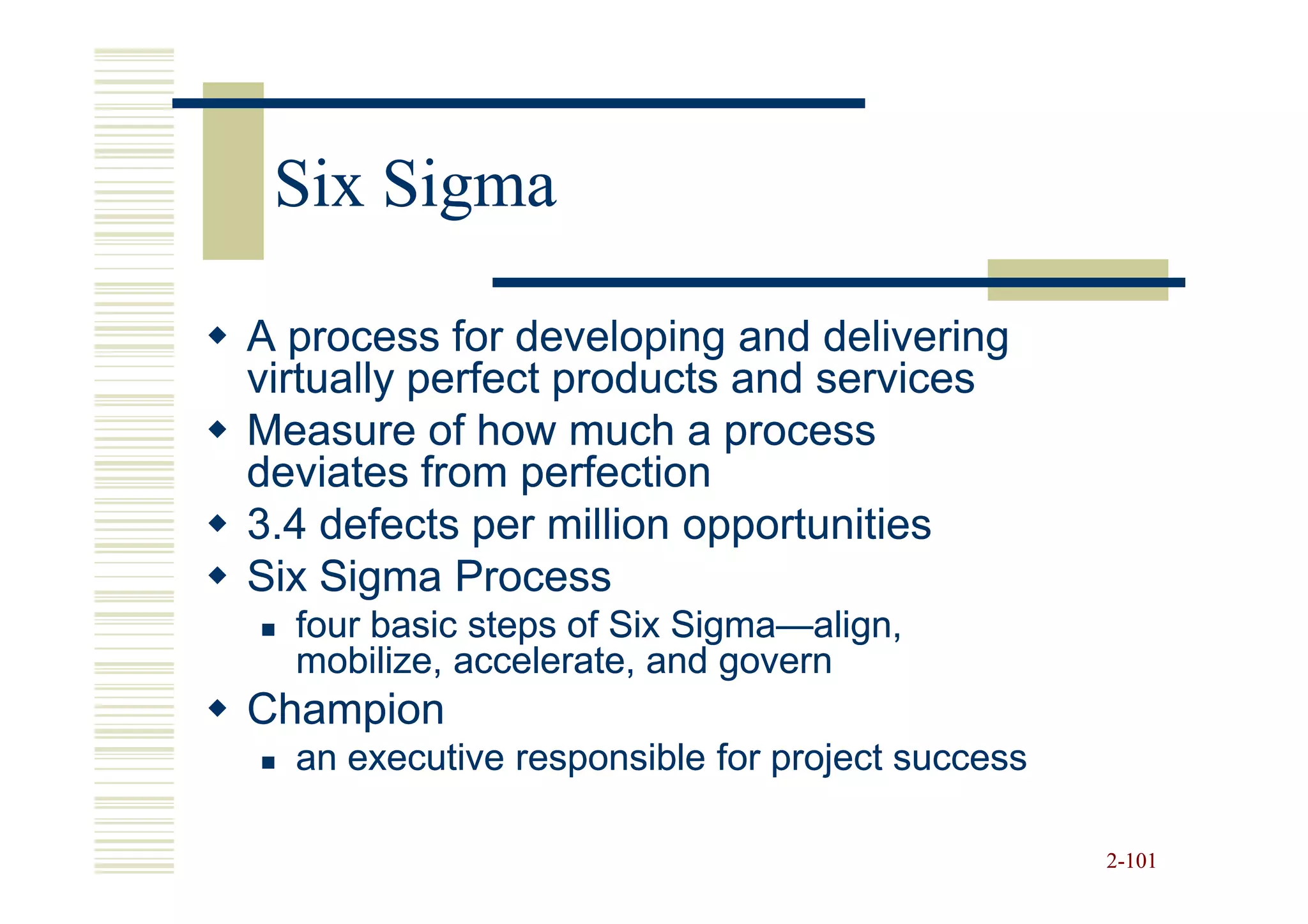 Six Sigma

A process for developing and delivering
virtually perfect products and services
Measure of how much a process
deviates from perfection
3.4 defects per million opportunities
Six Sigma Process
  four basic steps of Six Sigma—align,
                          Sigma—
  mobilize, accelerate, and govern
Champion
  an executive responsible for project success

                                                 2-101
 