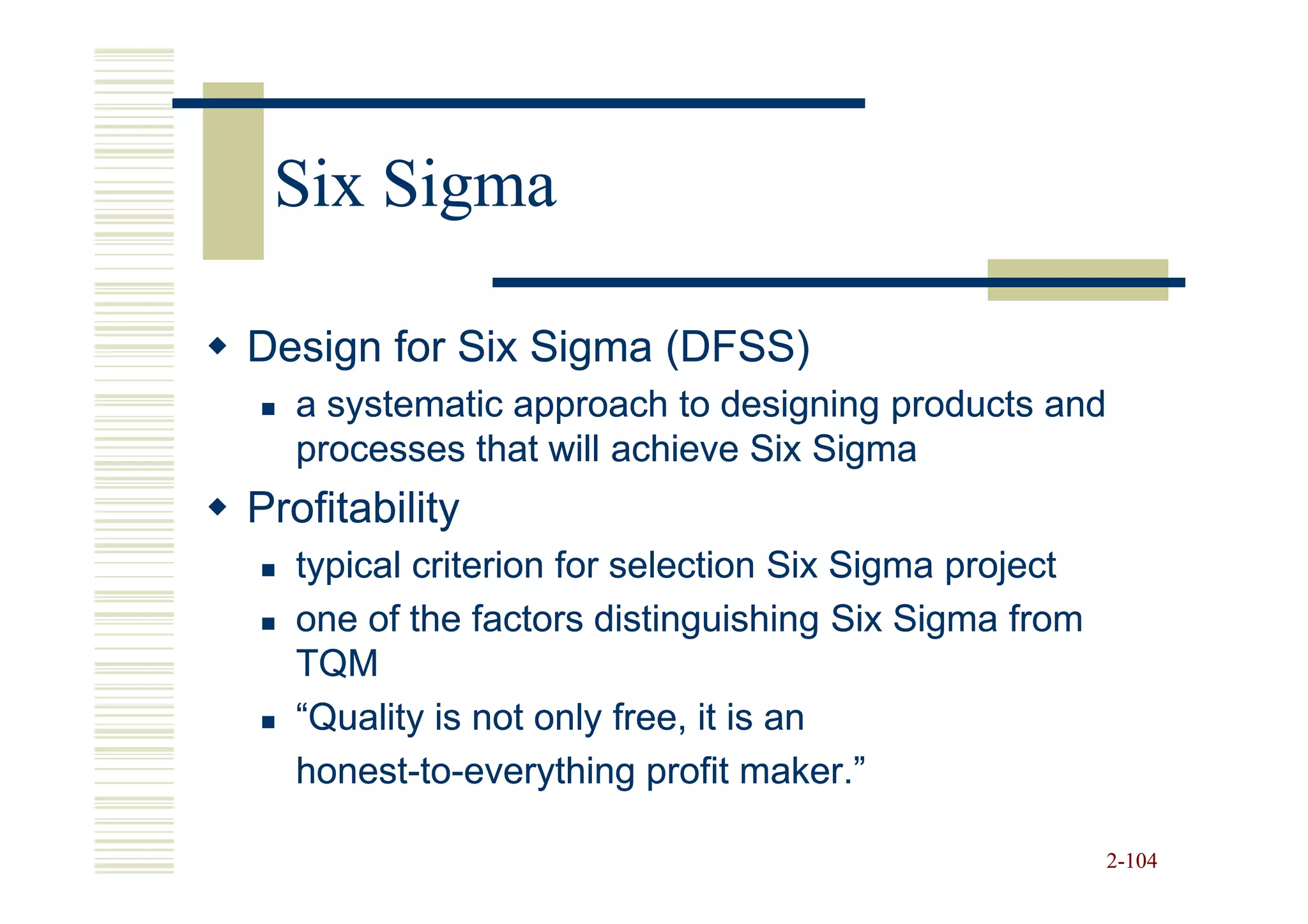 Six Sigma

Design for Six Sigma (DFSS)
  a systematic approach to designing products and
  processes that will achieve Six Sigma
Profitability
  typical criterion for selection Six Sigma project
  one of the factors distinguishing Six Sigma from
  TQM
  “Quality is not only free, it is an
  honest-to-
  honest-to-everything profit maker.”

                                                      2-104
 