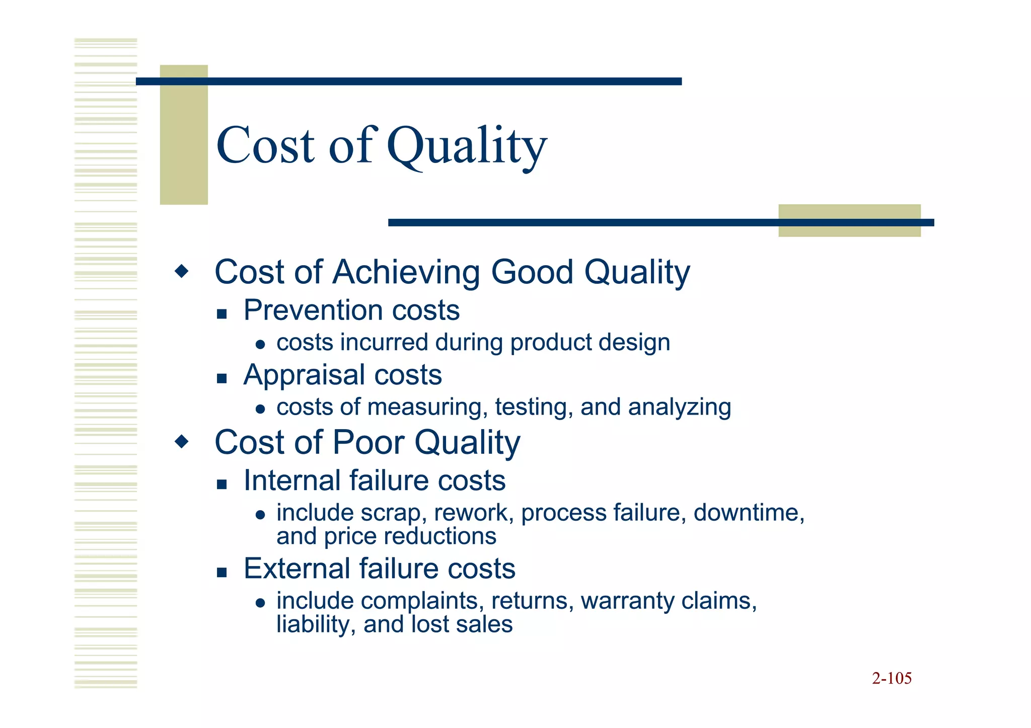 Cost of Quality

Cost of Achieving Good Quality
 Prevention costs
    costs incurred during product design
 Appraisal costs
    costs of measuring, testing, and analyzing
Cost of Poor Quality
 Internal failure costs
    include scrap, rework, process failure, downtime,
    and price reductions
 External failure costs
    include complaints, returns, warranty claims,
    liability, and lost sales

                                                        2-105
 