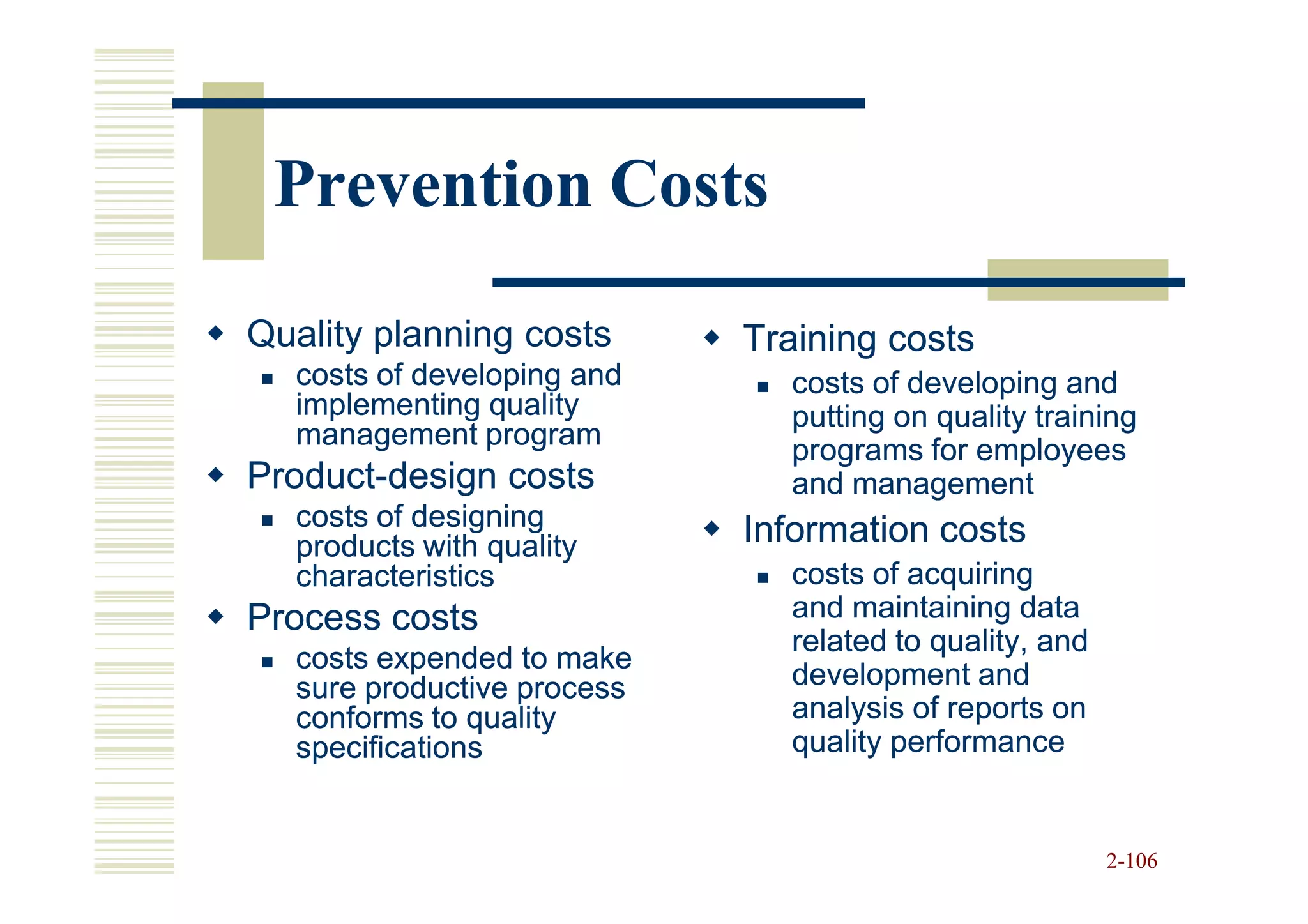 Prevention Costs

Quality planning costs      Training costs
  costs of developing and     costs of developing and
  implementing quality        putting on quality training
  management program
                              programs for employees
Product-
Product-design costs          and management
  costs of designing        Information costs
  products with quality
  characteristics             costs of acquiring
Process costs                 and maintaining data
                              related to quality, and
  costs expended to make
  sure productive process     development and
  conforms to quality         analysis of reports on
  specifications              quality performance


                                                        2-106
 