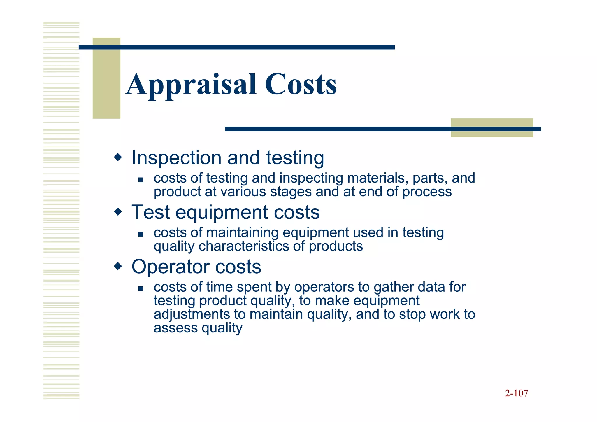Appraisal Costs

Inspection and testing
  costs of testing and inspecting materials, parts, and
  product at various stages and at end of process
Test equipment costs
  costs of maintaining equipment used in testing
  quality characteristics of products
Operator costs
  costs of time spent by operators to gather data for
  testing product quality, to make equipment
  adjustments to maintain quality, and to stop work to
  assess quality



                                                          2-107
 