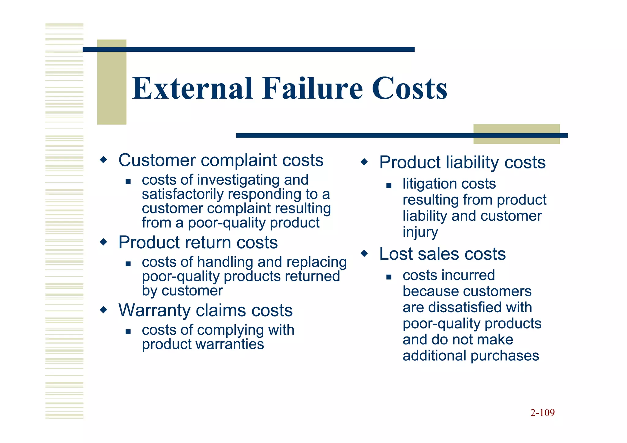 External Failure Costs

Customer complaint costs            Product liability costs
  costs of investigating and           litigation costs
  satisfactorily responding to a       resulting from product
  customer complaint resulting
  from a poor-quality product
         poor-                         liability and customer
                                       injury
Product return costs
  costs of handling and replacing   Lost sales costs
  poor-
  poor-quality products returned       costs incurred
  by customer                          because customers
Warranty claims costs                  are dissatisfied with
  costs of complying with              poor-
                                       poor-quality products
  product warranties                   and do not make
                                       additional purchases


                                                          2-109
 