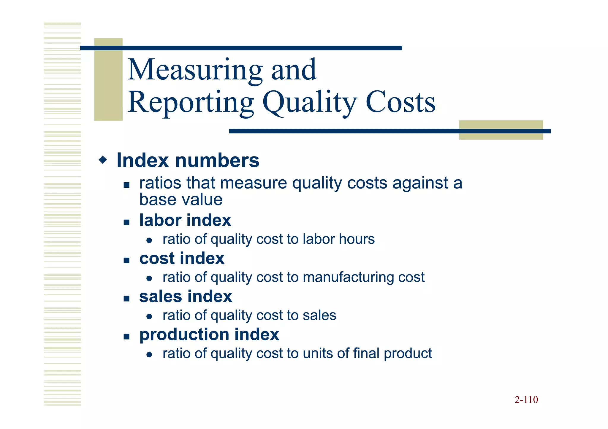 Measuring and
Reporting Quality Costs
Index numbers
  ratios that measure quality costs against a
  base value
  labor index
     ratio of quality cost to labor hours
  cost index
     ratio of quality cost to manufacturing cost
  sales index
     ratio of quality cost to sales
  production index
     ratio of quality cost to units of final product


                                                       2-110
 