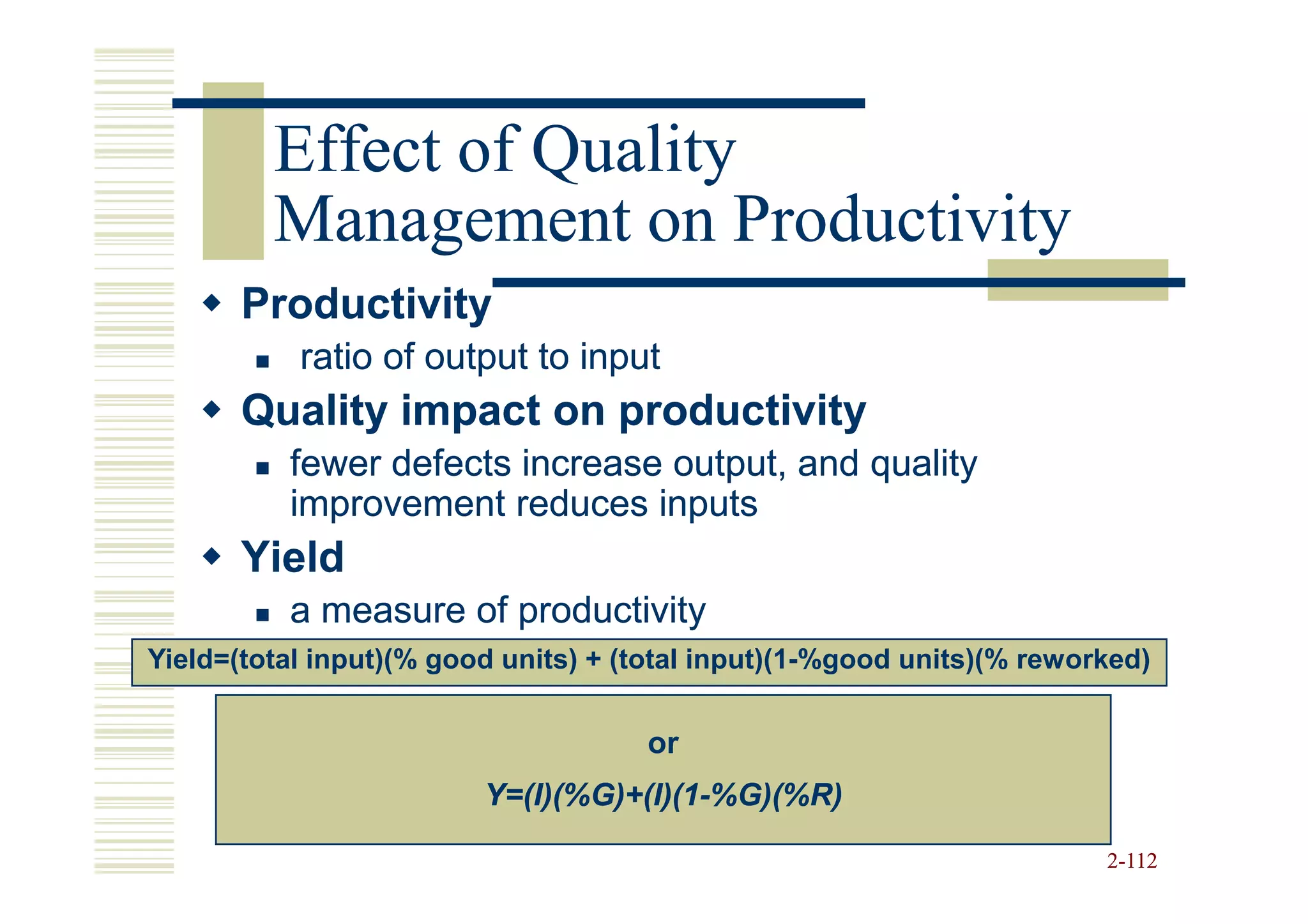 Effect of Quality
         Management on Productivity
       Productivity
           ratio of output to input
       Quality impact on productivity
          fewer defects increase output, and quality
          improvement reduces inputs
       Yield
          a measure of productivity
Yield=(total input)(% good units) + (total input)(1-%good units)(% reworked)


                                     or
                         Y=(I)(%G)+(I)(1-
                         Y=(I)(%G)+(I)(1-%G)(%R)

                                                                        2-112
 