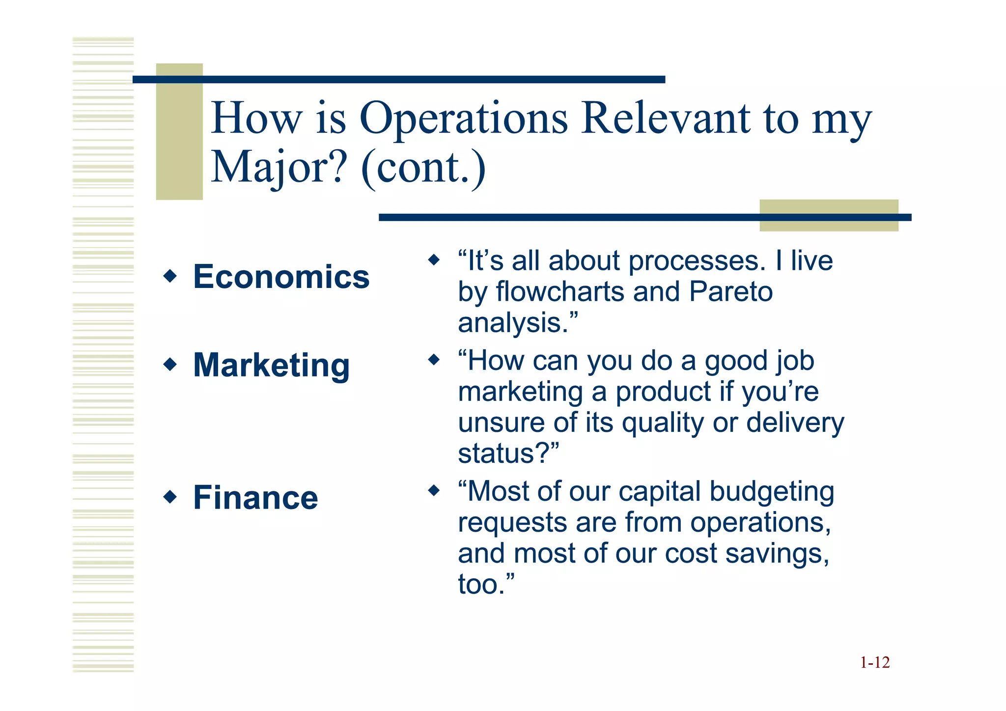How is Operations Relevant to my
 Major? (cont.)
            “It’s all about processes. I live
Economics   by flowcharts and Pareto
            analysis.”
Marketing   “How can you do a good job
            marketing a product if you’re
            unsure of its quality or delivery
            status?”
Finance     “Most of our capital budgeting
            requests are from operations,
            and most of our cost savings,
            too.”

                                                1-12
 
