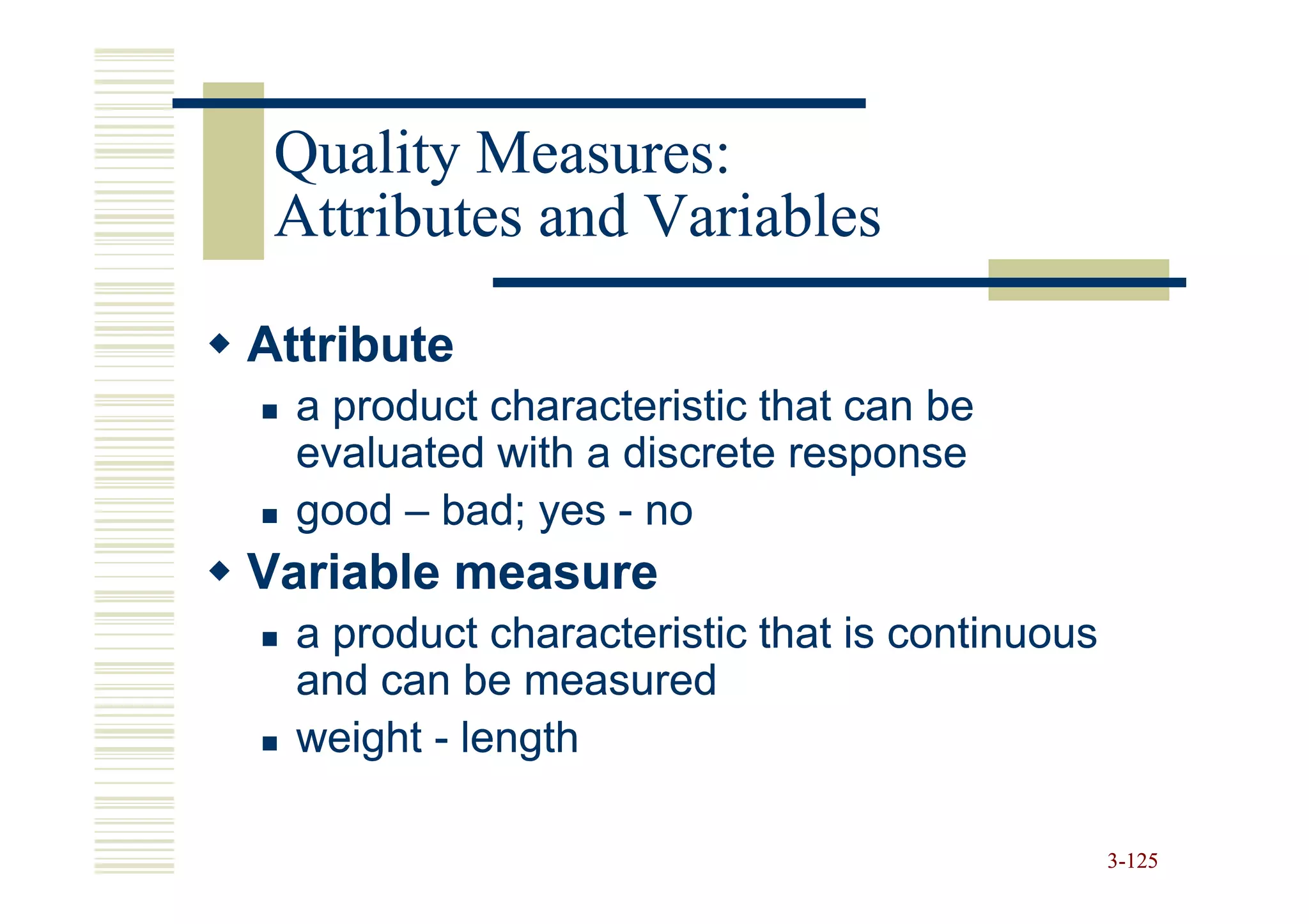 Quality Measures:
 Attributes and Variables

Attribute
  a product characteristic that can be
  evaluated with a discrete response
  good – bad; yes - no
Variable measure
  a product characteristic that is continuous
  and can be measured
  weight - length

                                                3-125
 