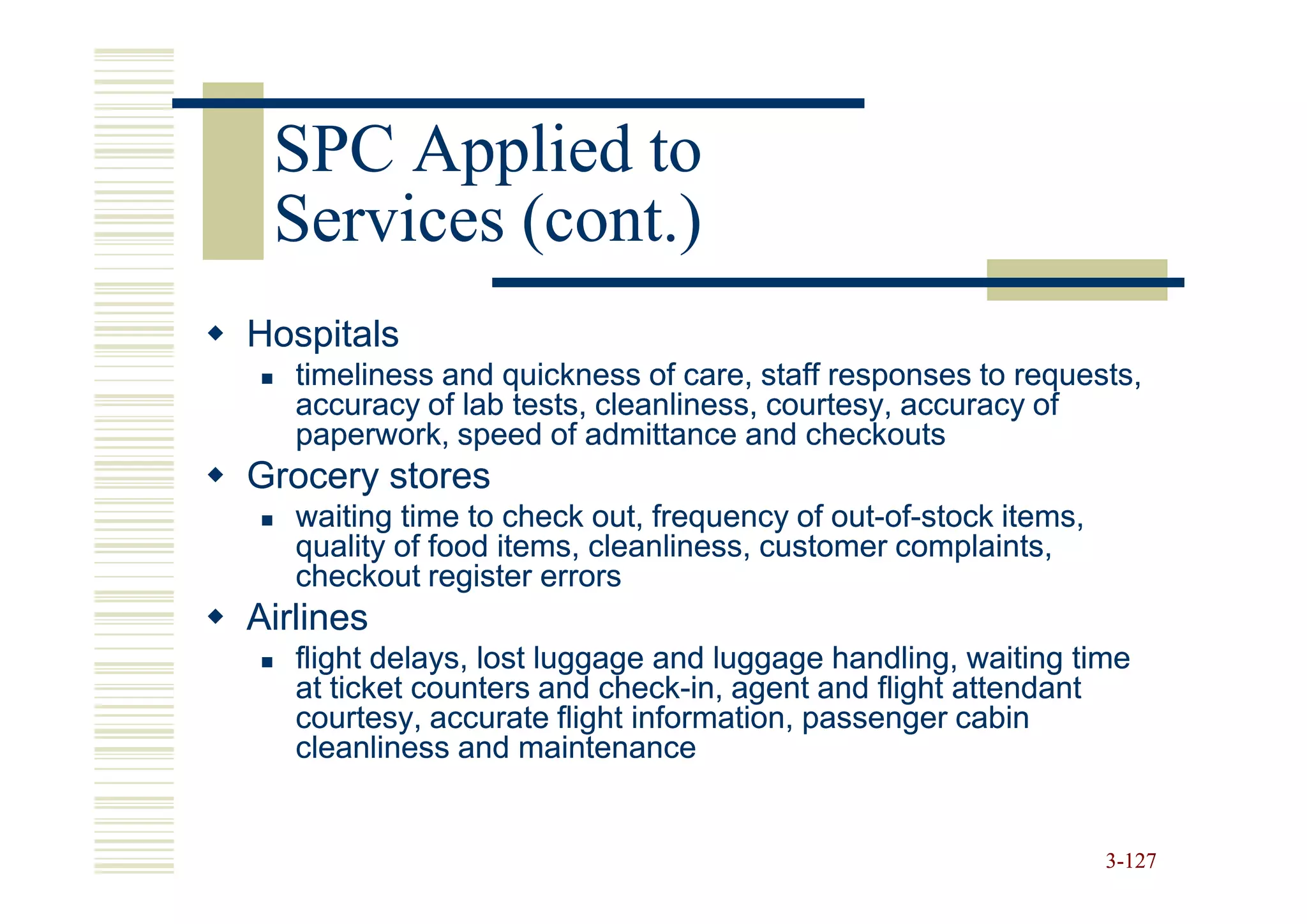 SPC Applied to
 Services (cont.)
Hospitals
   timeliness and quickness of care, staff responses to requests,
   accuracy of lab tests, cleanliness, courtesy, accuracy of
   paperwork, speed of admittance and checkouts
Grocery stores
   waiting time to check out, frequency of out-of-stock items,
                                            out-of-
   quality of food items, cleanliness, customer complaints,
   checkout register errors
Airlines
   flight delays, lost luggage and luggage handling, waiting time
   at ticket counters and check-in, agent and flight attendant
                           check-
   courtesy, accurate flight information, passenger cabin
   cleanliness and maintenance


                                                                 3-127
 