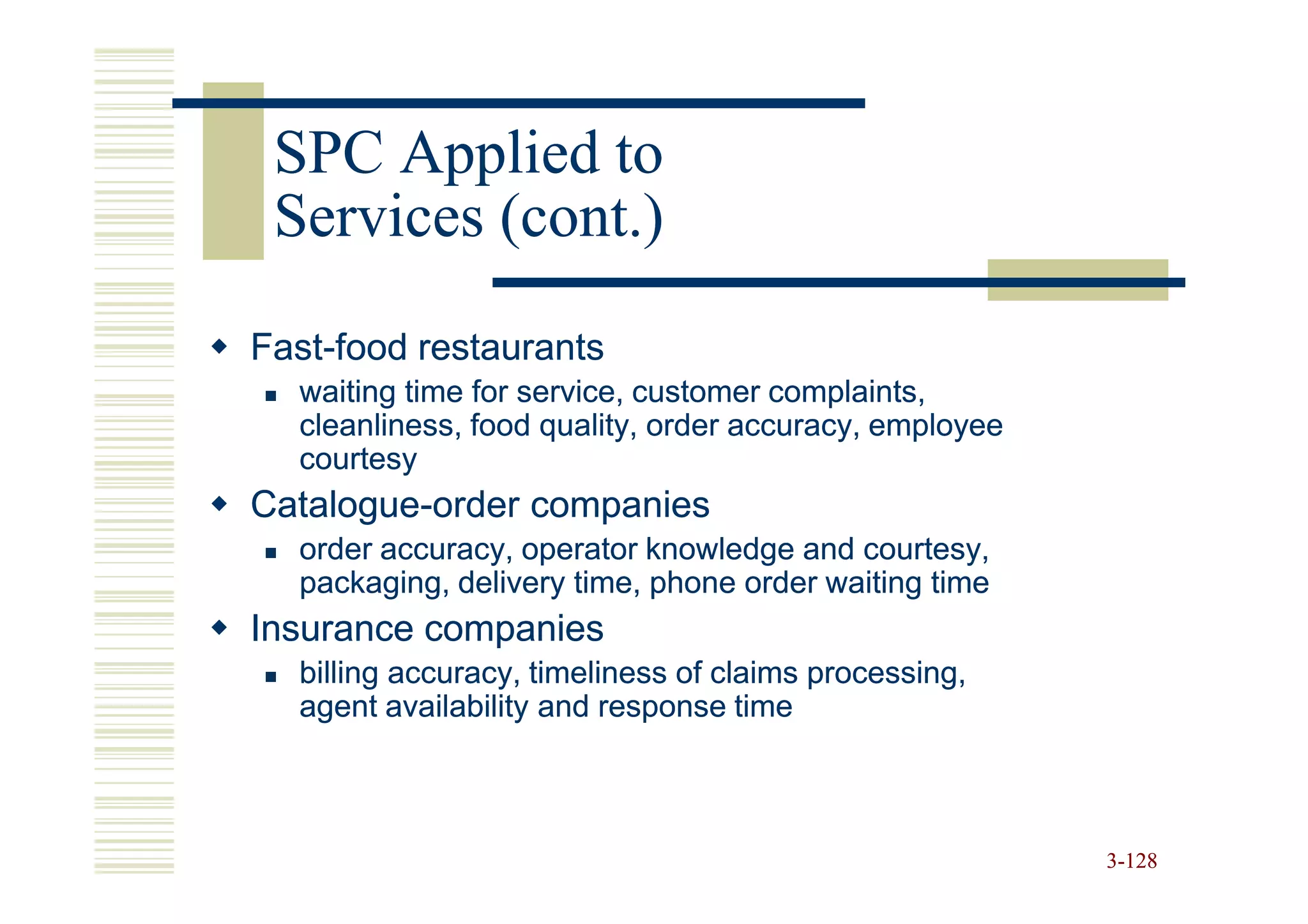 SPC Applied to
 Services (cont.)
Fast-
Fast-food restaurants
  waiting time for service, customer complaints,
  cleanliness, food quality, order accuracy, employee
  courtesy
Catalogue-
Catalogue-order companies
  order accuracy, operator knowledge and courtesy,
  packaging, delivery time, phone order waiting time
Insurance companies
  billing accuracy, timeliness of claims processing,
  agent availability and response time



                                                        3-128
 