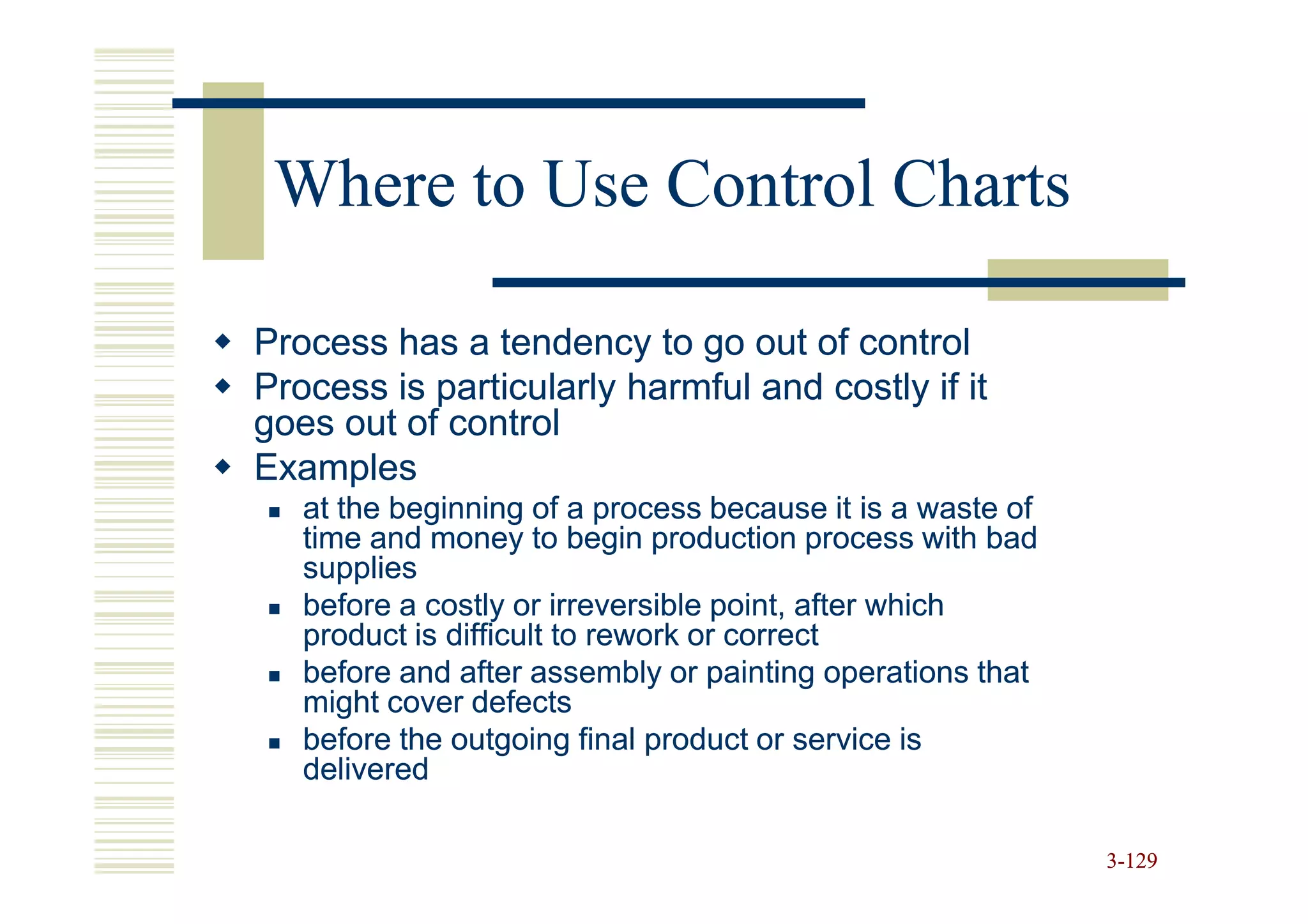 Where to Use Control Charts

Process has a tendency to go out of control
Process is particularly harmful and costly if it
goes out of control
Examples
   at the beginning of a process because it is a waste of
   time and money to begin production process with bad
   supplies
   before a costly or irreversible point, after which
   product is difficult to rework or correct
   before and after assembly or painting operations that
   might cover defects
   before the outgoing final product or service is
   delivered

                                                            3-129
 