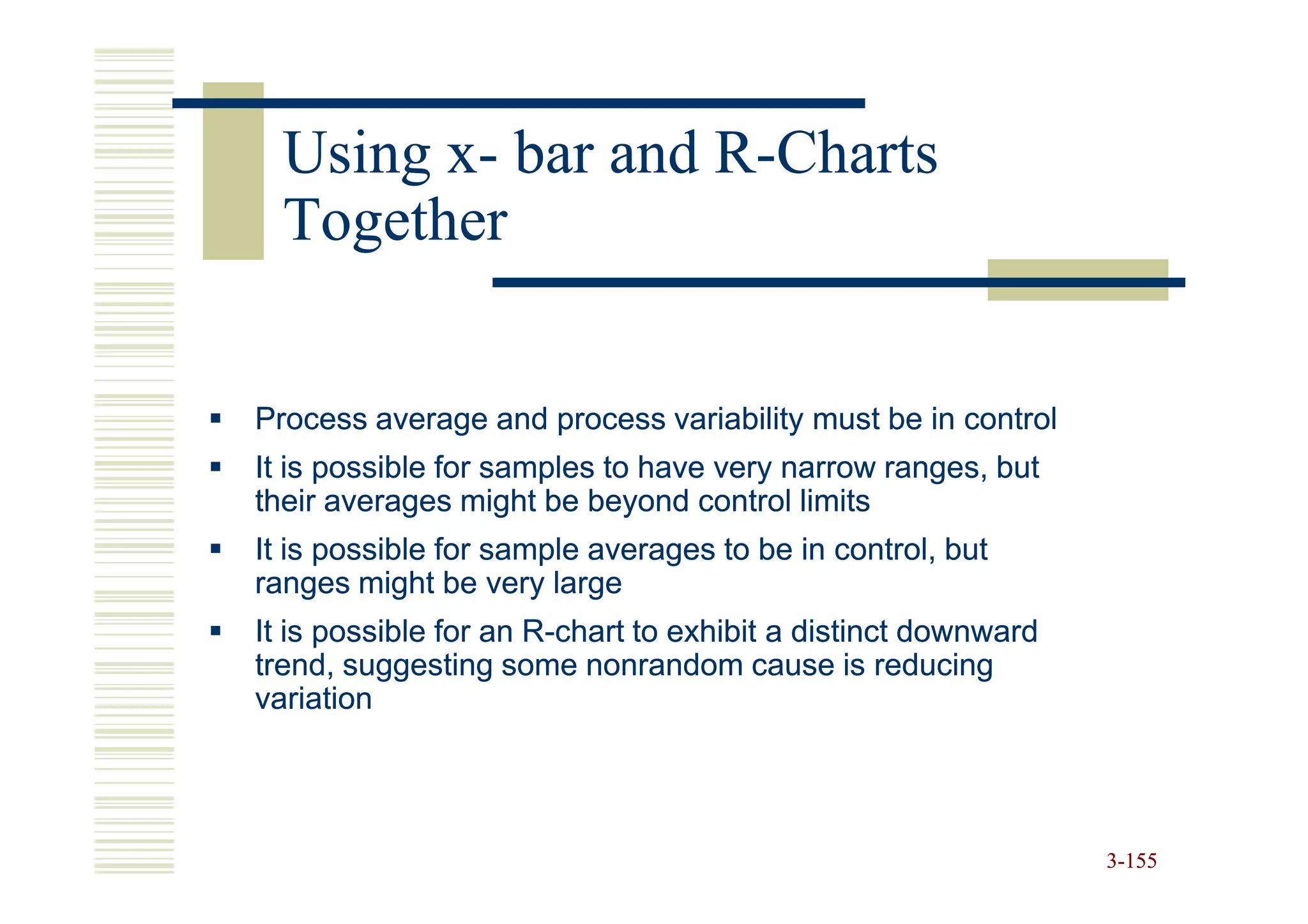 Using x- bar and R-Charts
        x-         R-
  Together


Process average and process variability must be in control
It is possible for samples to have very narrow ranges, but
their averages might be beyond control limits
It is possible for sample averages to be in control, but
ranges might be very large
It is possible for an R-chart to exhibit a distinct downward
                      R-
trend, suggesting some nonrandom cause is reducing
variation




                                                               3-155
 