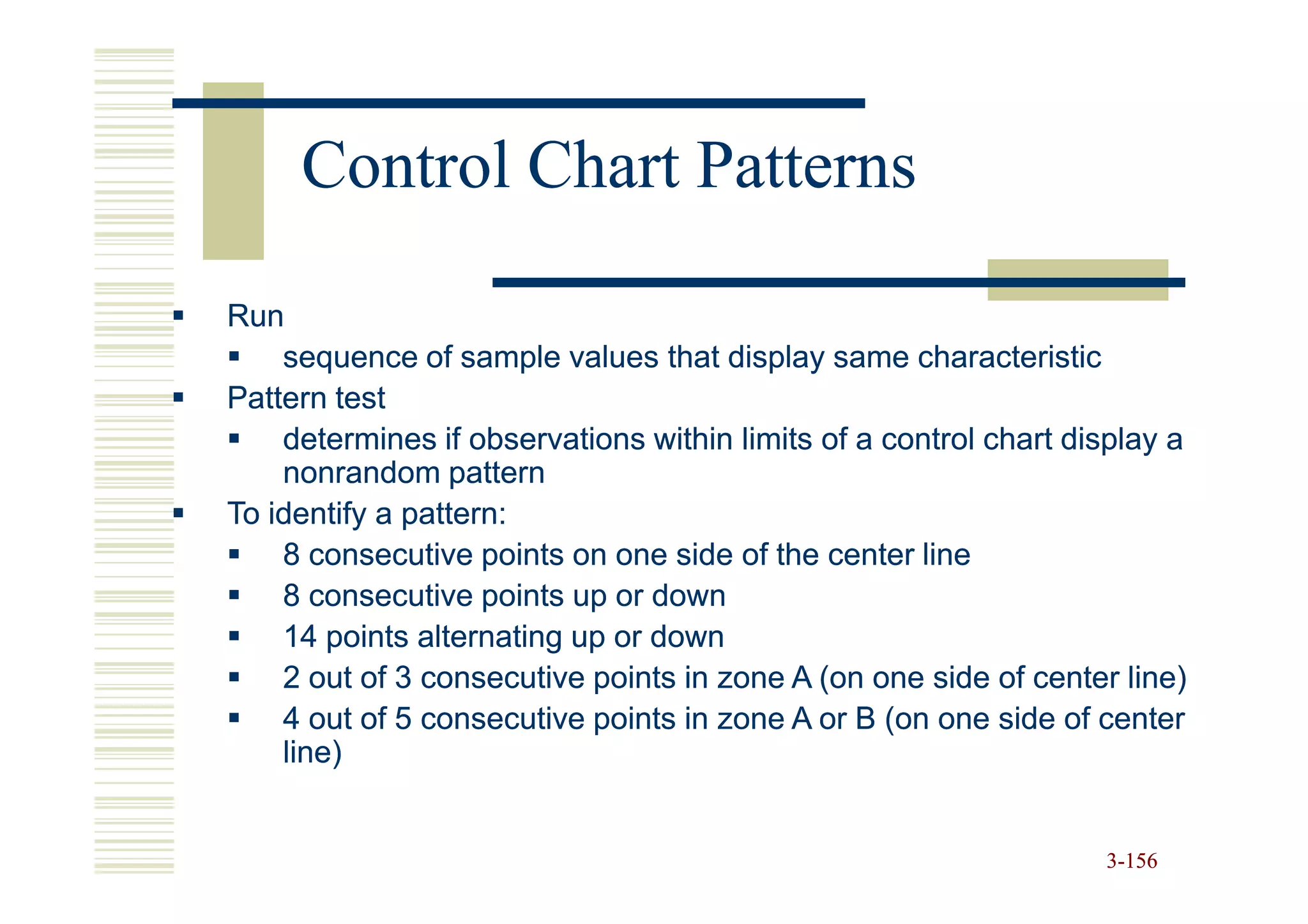 Control Chart Patterns

Run
    sequence of sample values that display same characteristic
Pattern test
    determines if observations within limits of a control chart display a
    nonrandom pattern
To identify a pattern:
    8 consecutive points on one side of the center line
    8 consecutive points up or down
    14 points alternating up or down
    2 out of 3 consecutive points in zone A (on one side of center line)
    4 out of 5 consecutive points in zone A or B (on one side of center
    line)


                                                                  3-156
 