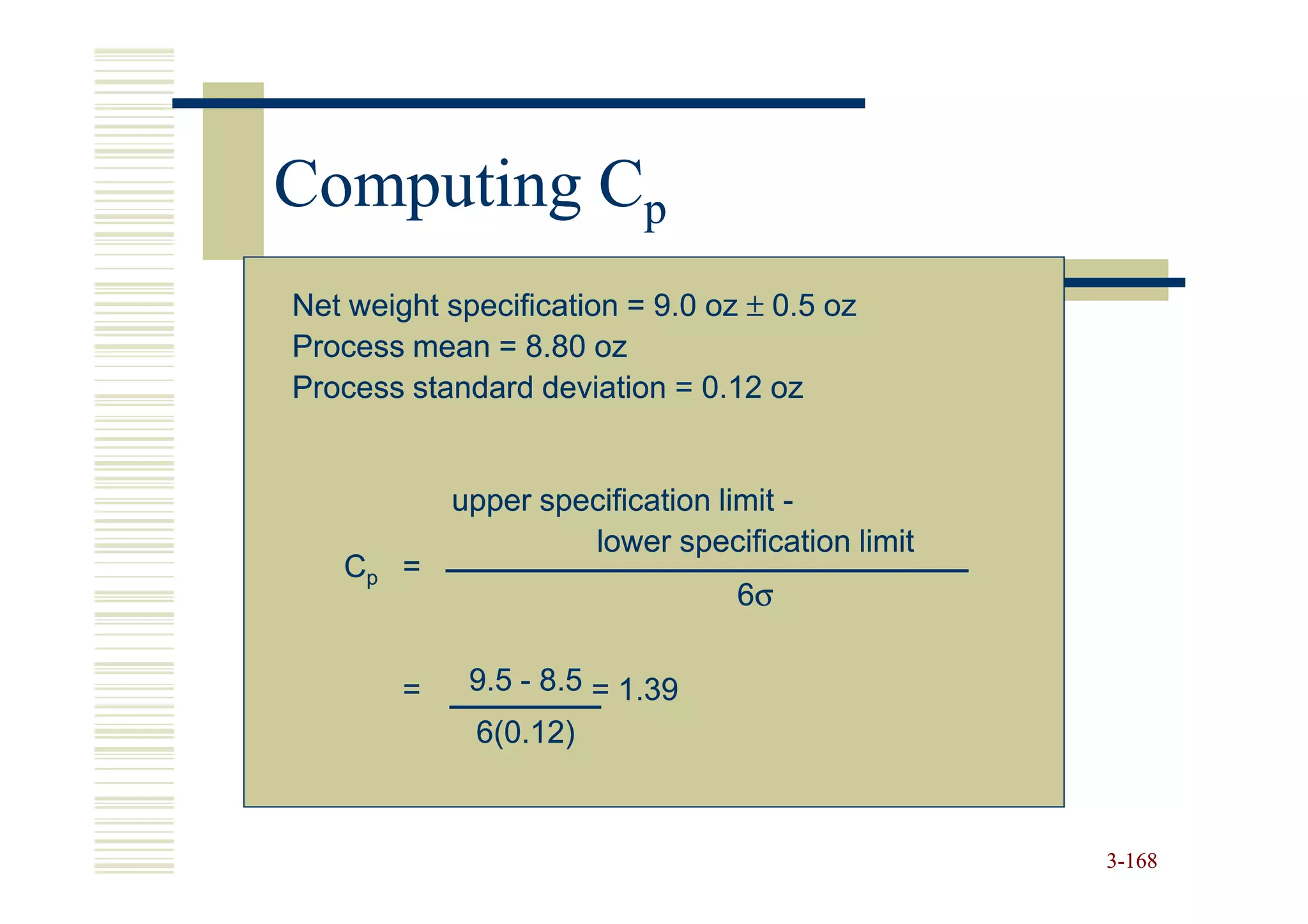 Computing Cp
Net weight specification = 9.0 oz ± 0.5 oz
Process mean = 8.80 oz
Process standard deviation = 0.12 oz


            upper specification limit -
                     lower specification limit
   Cp =
                                 6σ


        =    9.5 - 8.5 = 1.39
             6(0.12)



                                                 3-168
 