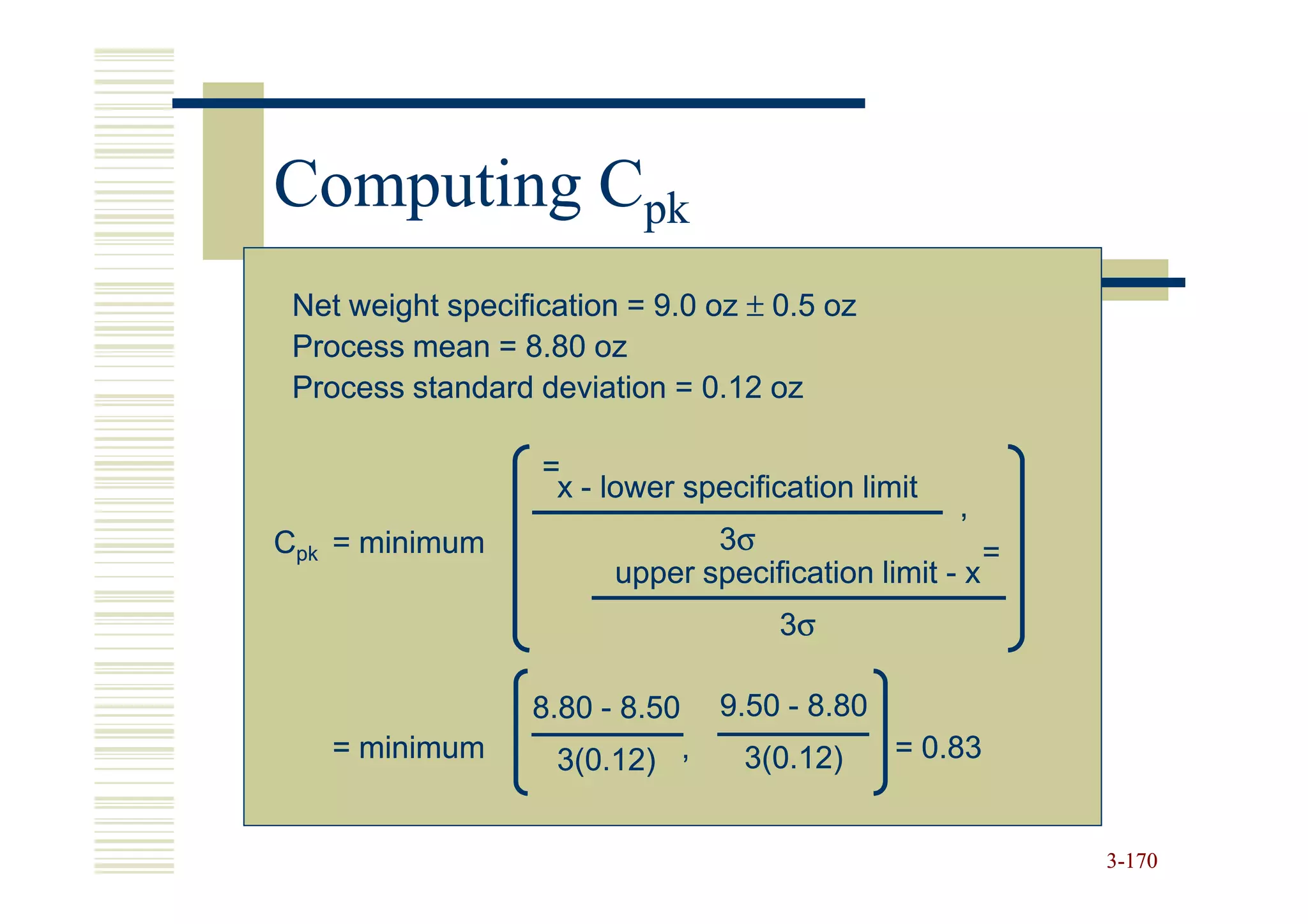 Computing Cpk
 Net weight specification = 9.0 oz ± 0.5 oz
 Process mean = 8.80 oz
 Process standard deviation = 0.12 oz

                   =
                    x - lower specification limit
                                                    ,
Cpk = minimum                   3σ                     =
                         upper specification limit - x
                                      3σ

                  8.80 - 8.50    9.50 - 8.80
   = minimum        3(0.12) ,      3(0.12)     = 0.83


                                                           3-170
 