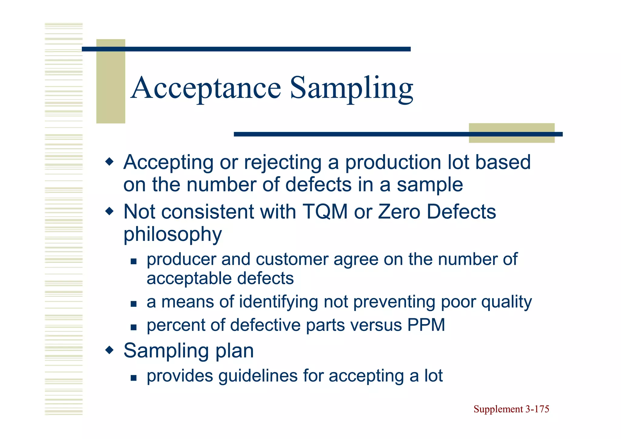Acceptance Sampling

Accepting or rejecting a production lot based
on the number of defects in a sample
Not consistent with TQM or Zero Defects
philosophy
  producer and customer agree on the number of
  acceptable defects
  a means of identifying not preventing poor quality
  percent of defective parts versus PPM
Sampling plan
  provides guidelines for accepting a lot
                                            Supplement 3-175
                                                       3-
 