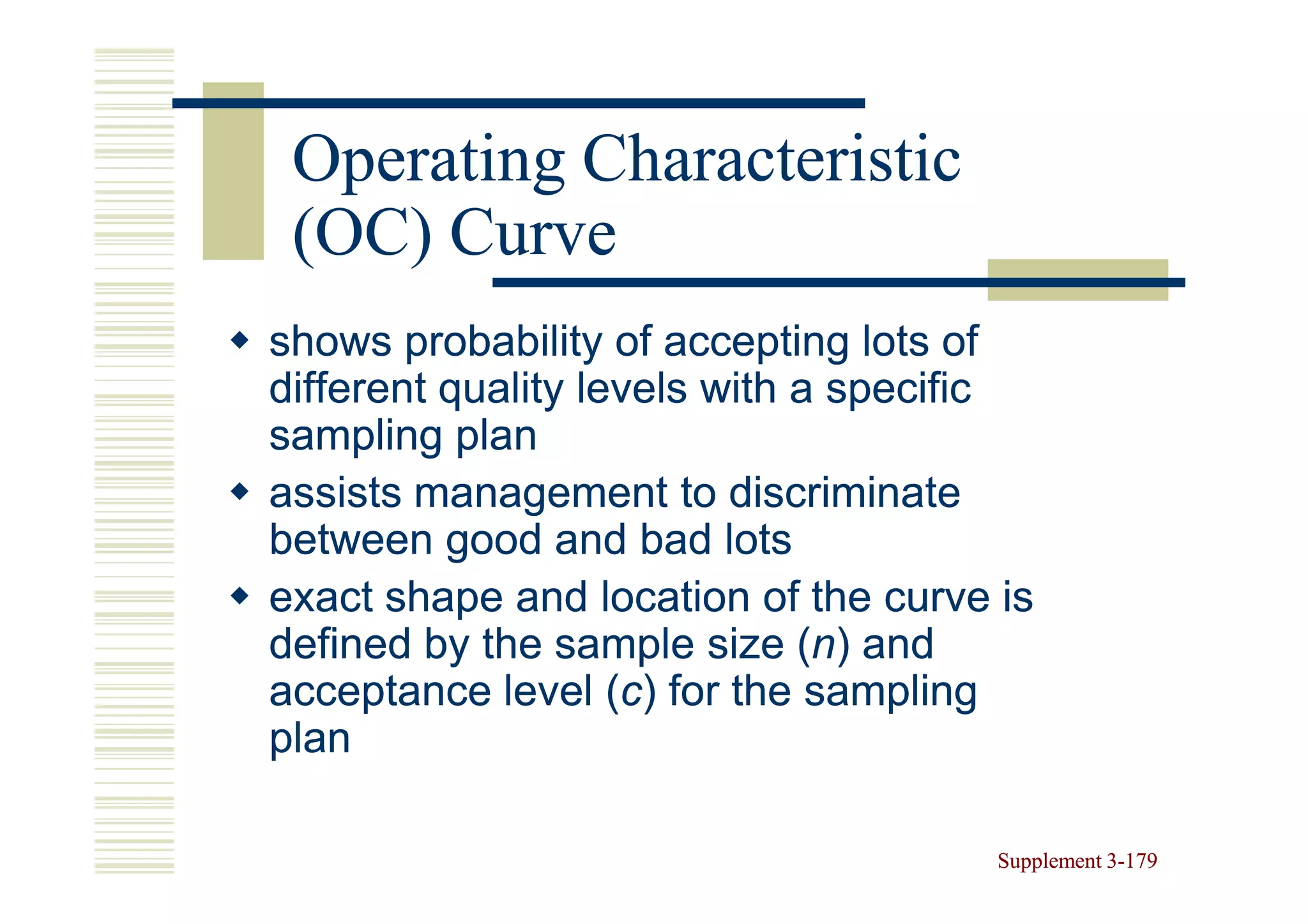 Operating Characteristic
 (OC) Curve
shows probability of accepting lots of
different quality levels with a specific
sampling plan
assists management to discriminate
between good and bad lots
exact shape and location of the curve is
defined by the sample size (n) and
                              (n
acceptance level (c) for the sampling
                    (c
plan

                                      Supplement 3-179
                                                 3-
 
