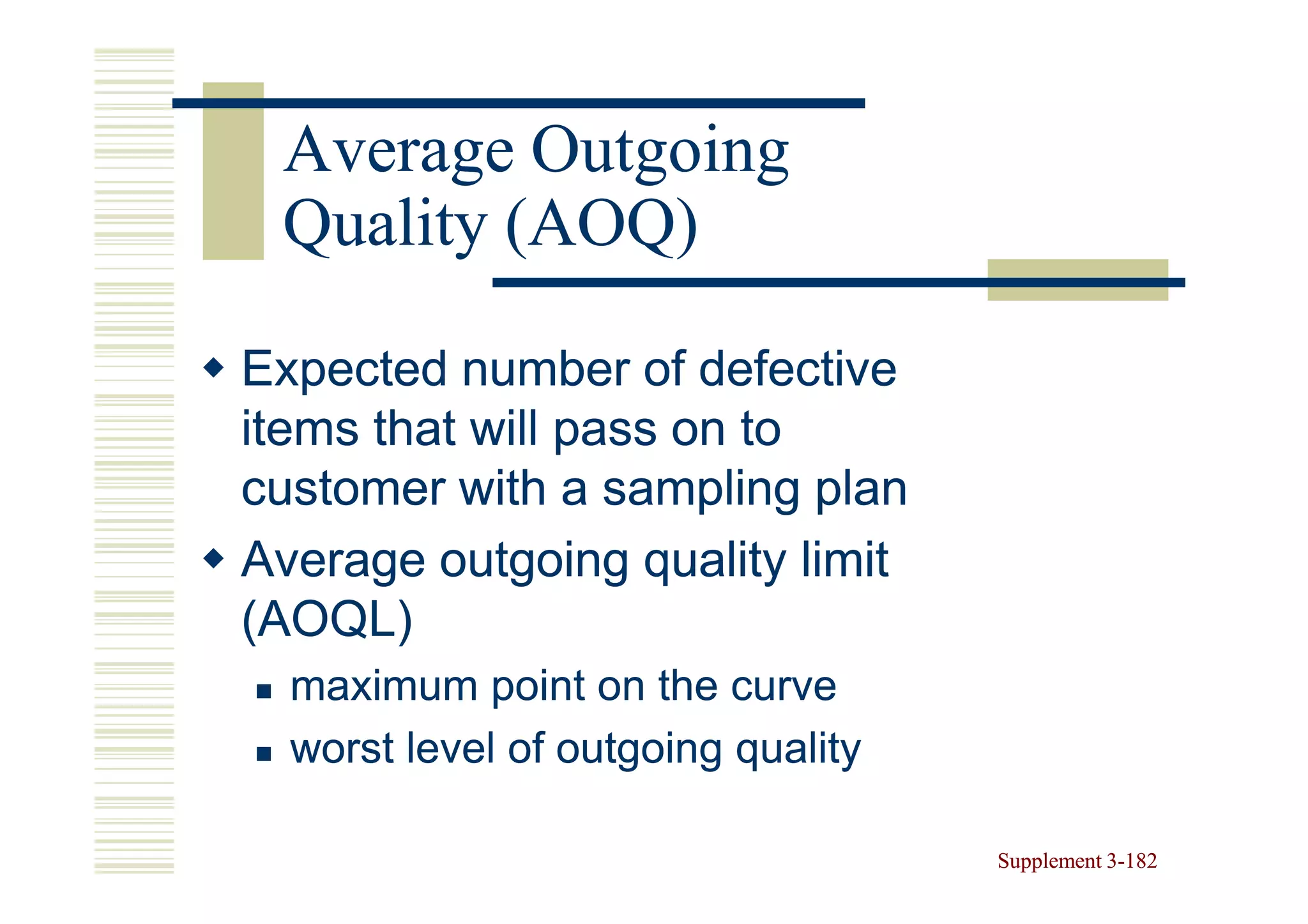 Average Outgoing
 Quality (AOQ)

Expected number of defective
items that will pass on to
customer with a sampling plan
Average outgoing quality limit
(AOQL)
  maximum point on the curve
  worst level of outgoing quality

                                    Supplement 3-182
                                               3-
 
