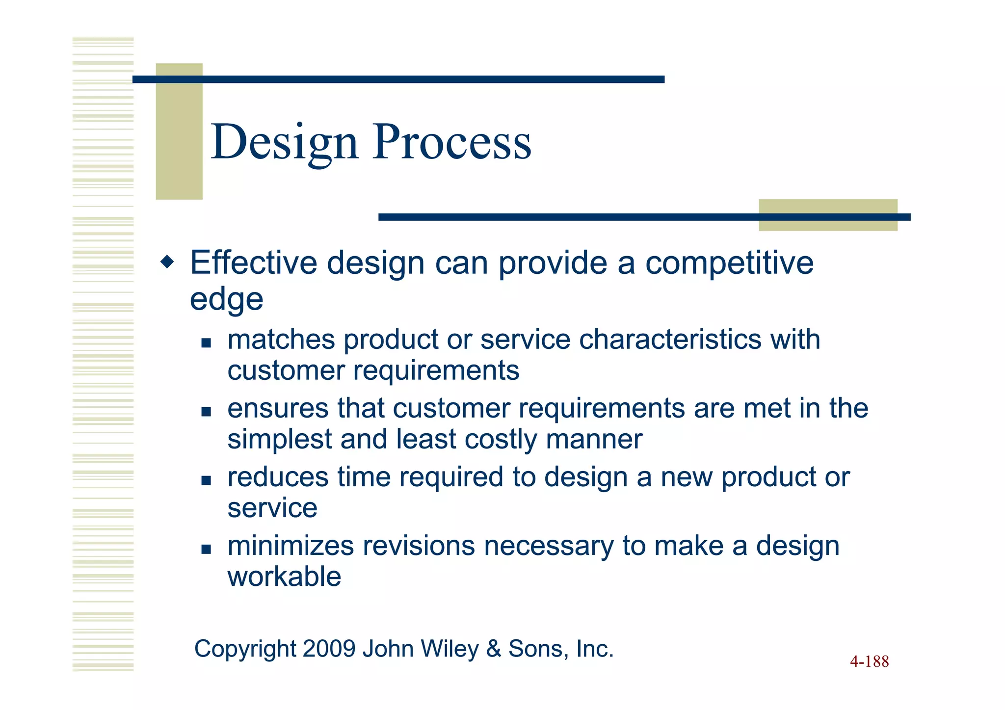 Design Process

Effective design can provide a competitive
edge
   matches product or service characteristics with
   customer requirements
   ensures that customer requirements are met in the
   simplest and least costly manner
   reduces time required to design a new product or
   service
   minimizes revisions necessary to make a design
   workable

Copyright 2009 John Wiley & Sons, Inc.            4-188
 